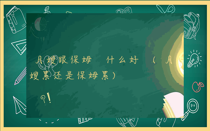月嫂跟保姆 什么好 (月嫂累还是保姆累)